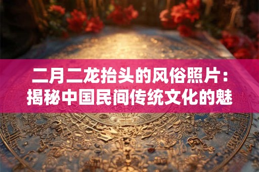 二月二龙抬头的风俗照片：揭秘中国民间传统文化的魅力
