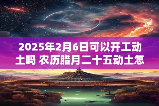 2025年2月6日可以开工动土吗 农历腊月二十五动土怎么样
