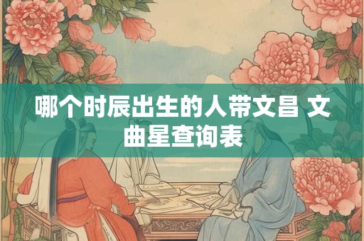 哪个时辰出生的人带文昌 文曲星查询表