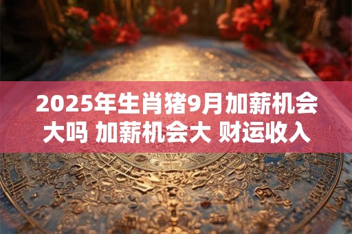 2025年生肖猪9月加薪机会大吗 加薪机会大 财运收入好