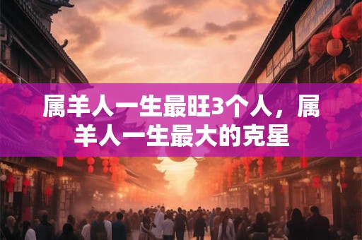 属羊人一生最旺3个人，属羊人一生最大的克星