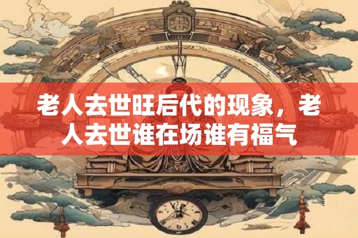 老人去世旺后代的现象，老人去世谁在场谁有福气
