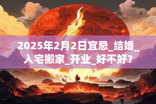2025年2月2日宜忌_结婚_入宅搬家_开业_好不好？