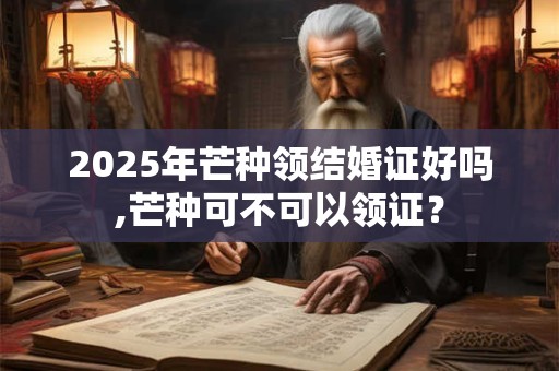 2025年芒种领结婚证好吗,芒种可不可以领证？
