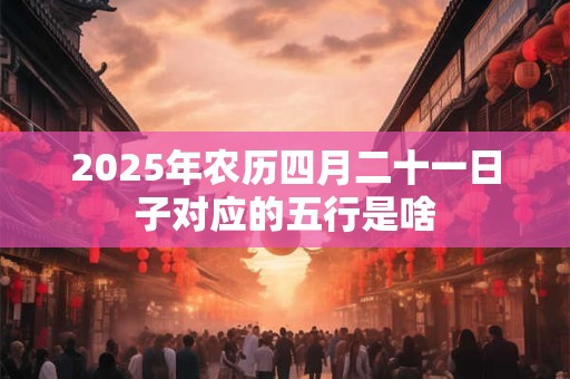 2025年农历四月二十一日子对应的五行是啥