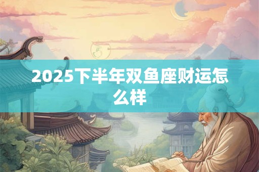 2025下半年双鱼座财运怎么样 2025下半年双鱼座财运怎么样