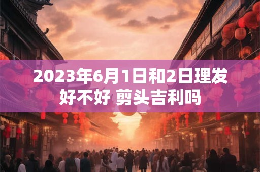 2023年6月1日和2日理发好不好 剪头吉利吗