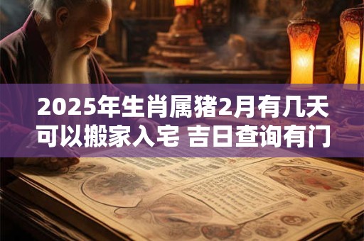 2025年生肖属猪2月有几天可以搬家入宅 吉日查询有门道