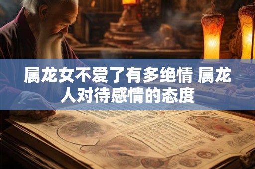 属龙女不爱了有多绝情 属龙人对待感情的态度