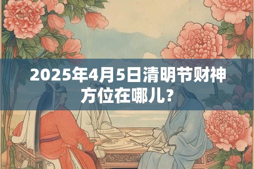 2025年4月5日清明节财神方位在哪儿？