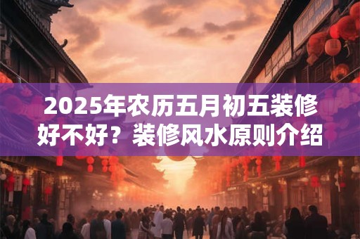 2025年农历五月初五装修好不好？装修风水原则介绍