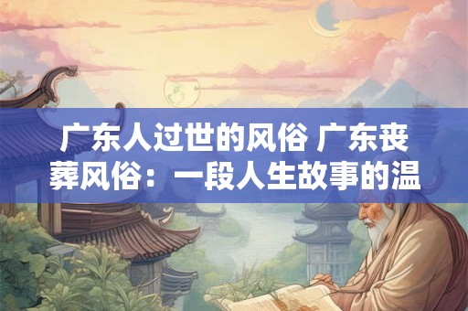 广东人过世的风俗 广东丧葬风俗：一段人生故事的温暖告别