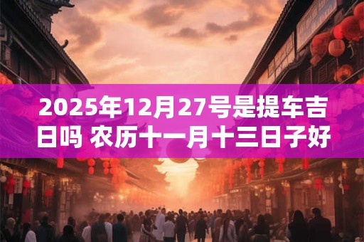 2025年12月27号是提车吉日吗 农历十一月十三日子好吗