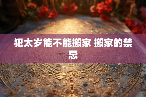 犯太岁能不能搬家 搬家的禁忌