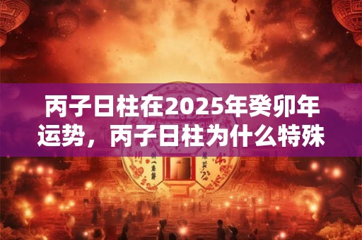 丙子日柱在2025年癸卯年运势，丙子日柱为什么特殊？