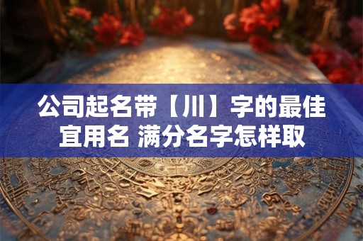 公司起名带【川】字的最佳宜用名 满分名字怎样取