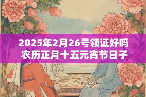 2025年2月26号领证好吗 农历正月十五元宵节日子黄历