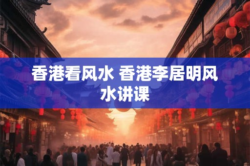 香港看风水 香港李居明风水讲课