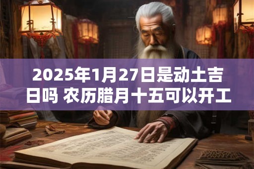 2025年1月27日是动土吉日吗 农历腊月十五可以开工动土吗