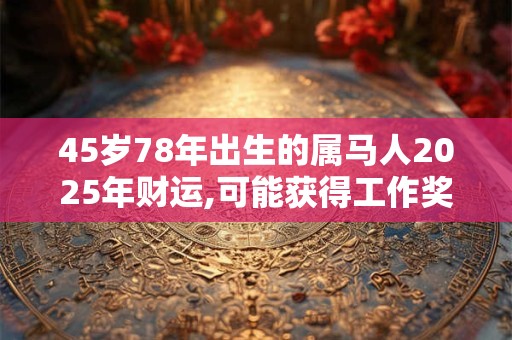 45岁78年出生的属马人2025年财运,可能获得工作奖金