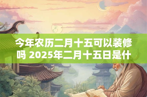 今年农历二月十五可以装修吗 2025年二月十五日是什么日子