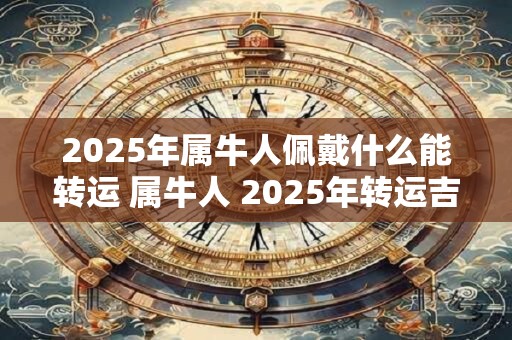 2025年属牛人佩戴什么能转运 属牛人 2025年转运吉祥物 2025年属牛人佩戴什么能转运 属牛人 2025年转运吉祥物