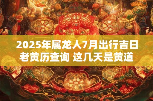 2025年属龙人7月出行吉日老黄历查询 这几天是黄道吉日