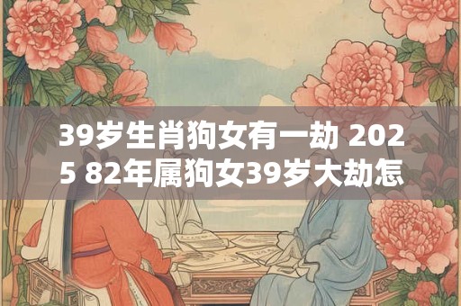 39岁生肖狗女有一劫 2025 82年属狗女39岁大劫怎么化解