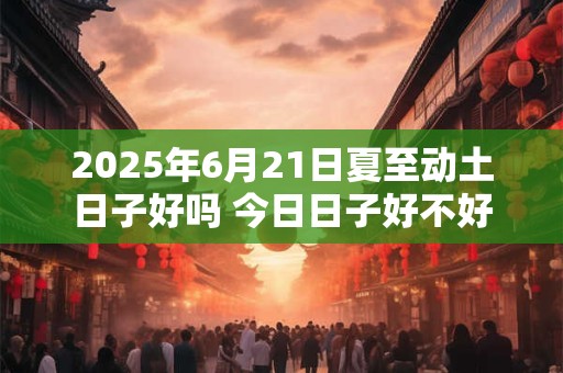 2025年6月21日夏至动土日子好吗 今日日子好不好