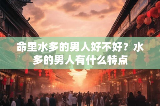 命里水多的男人好不好?水多的男人有什么特点 命里水多的男人好不好?水多的男人有什么特点