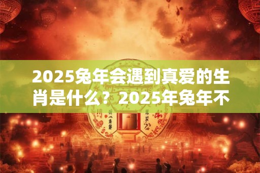 2025兔年会遇到真爱的生肖是什么？2025年兔年不宜生子的属相