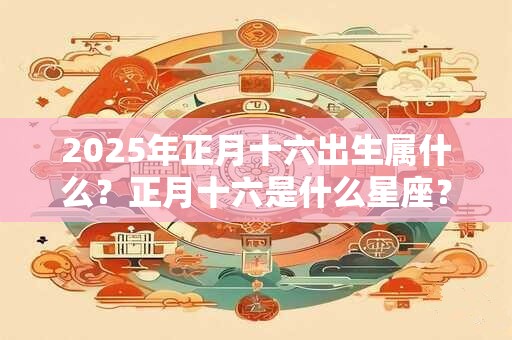 2025年正月十六出生属什么?正月十六是什么星座? 2025年正月十六出生属什么?正月十六是什么星座?