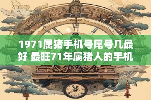 1971属猪手机号尾号几最好 最旺71年属猪人的手机尾号 1971属猪手机号尾号几最好 最旺71年属猪人的手机尾号
