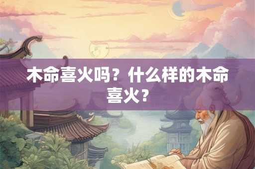 详细阅读:木命喜火吗?什么样的木命喜火? 木命喜火吗?什么样的木命喜火?