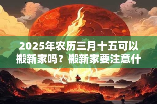 2025年农历三月十五可以搬新家吗?搬新家要注意什么? 2025年农历三月十五可以搬新家吗?搬新家要注意什么?