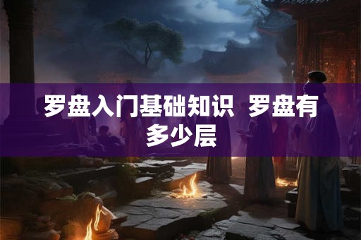 罗盘入门基础知识 罗盘有多少层 罗盘入门基础知识 罗盘有多少层