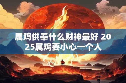 属鸡供奉什么财神最好 2025属鸡要小心一个人