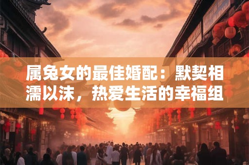 属兔女的最佳婚配：默契相濡以沫，热爱生活的幸福组合