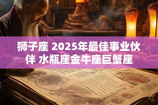 狮子座 2025年最佳事业伙伴 水瓶座金牛座巨蟹座
