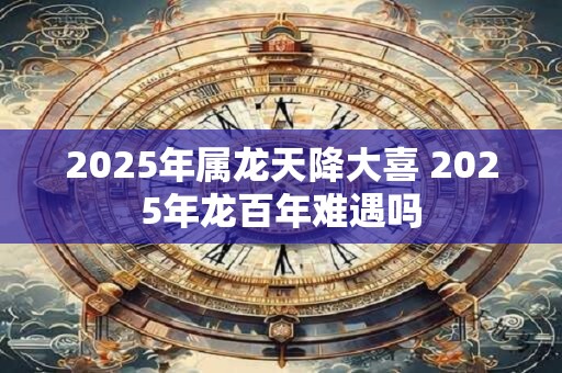 2025年属龙天降大喜 2025年龙百年难遇吗