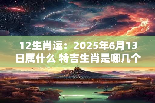 12生肖运：2025年6月13日属什么 特吉生肖是哪几个