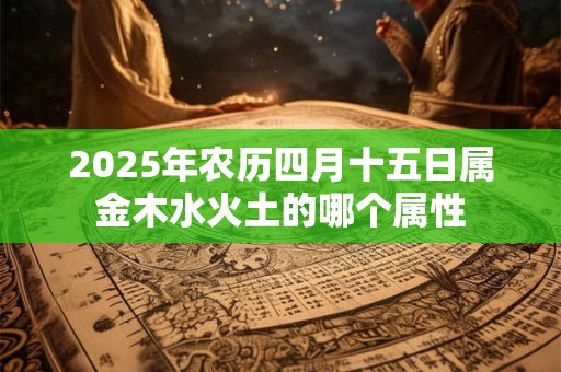 2025年农历四月十五日属金木水火土的哪个属性 2025年农历四月十五日属金木水火土的哪个属性
