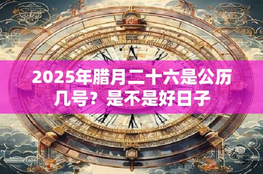 2025年腊月二十六是公历几号？是不是好日子