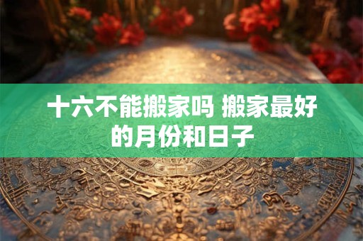 十六不能搬家吗 搬家最好的月份和日子