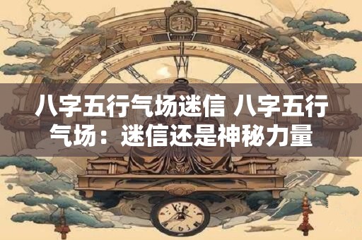八字五行气场迷信 八字五行气场：迷信还是神秘力量