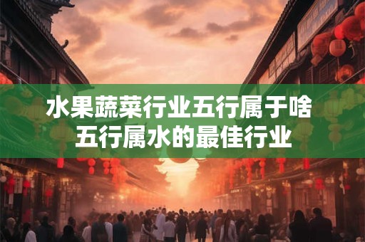 水果蔬菜行业五行属于啥 五行属水的最佳行业