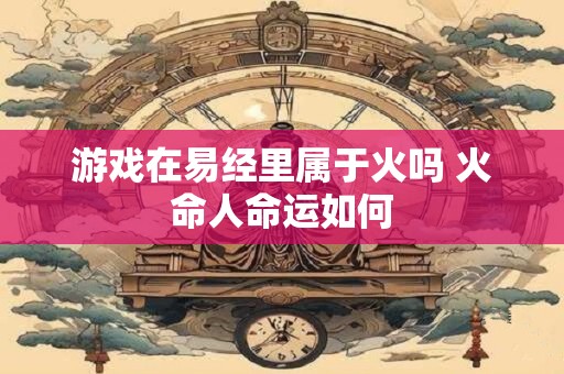 游戏在易经里属于火吗 火命人命运如何 游戏在易经里属于火吗 火命人命运如何