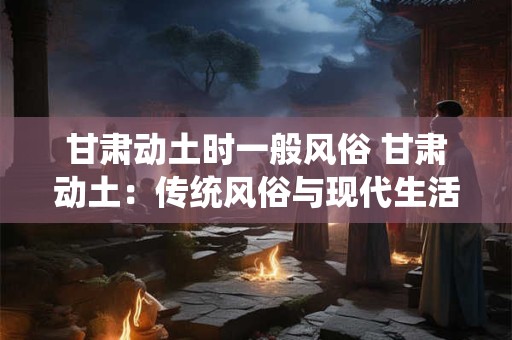 甘肃动土时一般风俗 甘肃动土:传统风俗与现代生活的融合 甘肃动土时一般风俗 甘肃动土:传统风俗与现代生活的融合