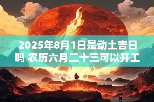 2025年8月1日是动土吉日吗 农历六月二十三可以开工动土吗