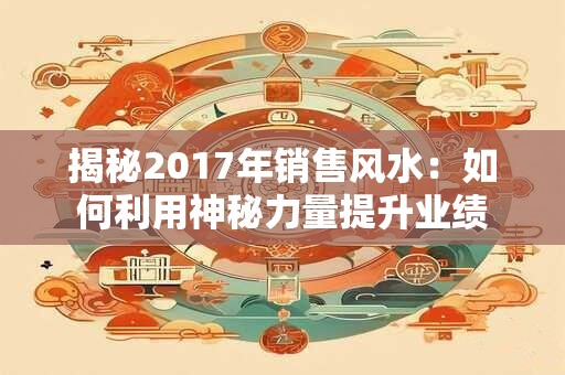 揭秘2017年销售风水：如何利用神秘力量提升业绩